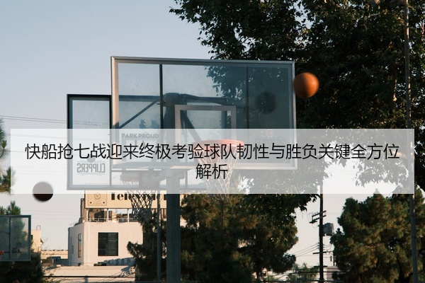 快船抢七战迎来终极考验球队韧性与胜负关键全方位解析