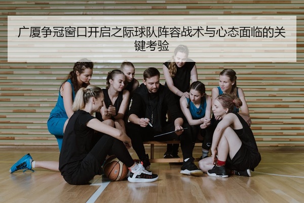 广厦争冠窗口开启之际球队阵容战术与心态面临的关键考验